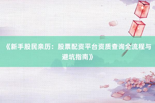 《新手股民亲历：股票配资平台资质查询全流程与避坑指南》