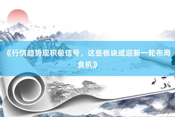 《行情趋势现积极信号，这些板块或迎新一轮布局良机》
