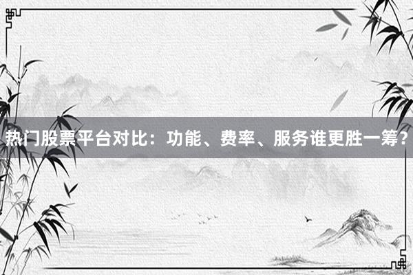 热门股票平台对比：功能、费率、服务谁更胜一筹？