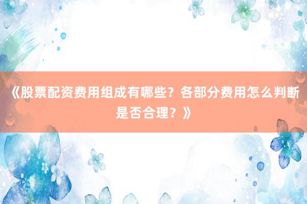 《股票配资费用组成有哪些？各部分费用怎么判断是否合理？》