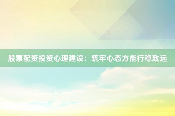股票配资投资心理建设：筑牢心态方能行稳致远