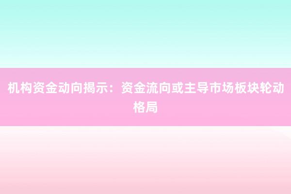 机构资金动向揭示：资金流向或主导市场板块轮动格局