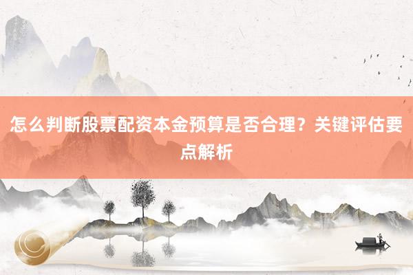 怎么判断股票配资本金预算是否合理？关键评估要点解析