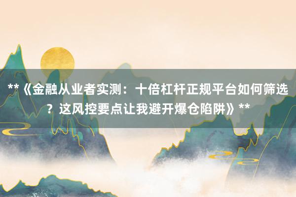 **《金融从业者实测:十倍杠杆正规平台如何筛选?这风控要点让我避开爆仓陷阱》**