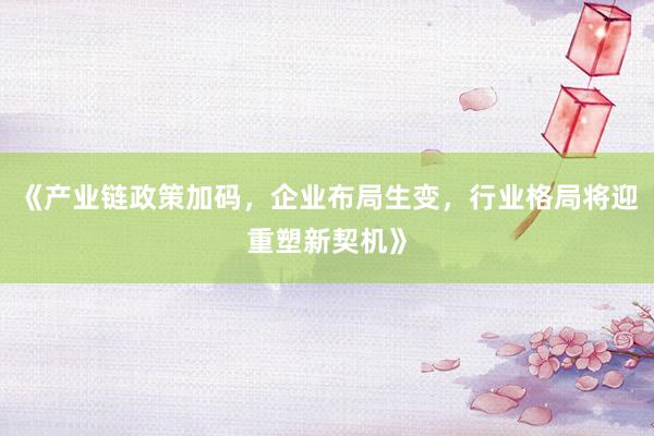 《产业链政策加码，企业布局生变，行业格局将迎重塑新契机》