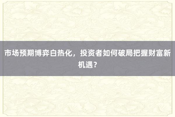 市场预期博弈白热化，投资者如何破局把握财富新机遇？
