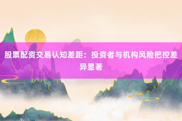 股票配资交易认知差距：投资者与机构风险把控差异显著