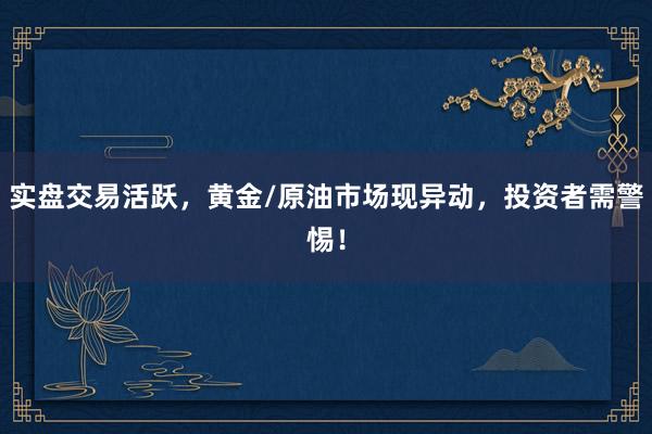 实盘交易活跃，黄金/原油市场现异动，投资者需警惕！