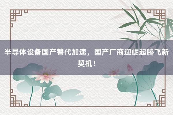 半导体设备国产替代加速，国产厂商迎崛起腾飞新契机！