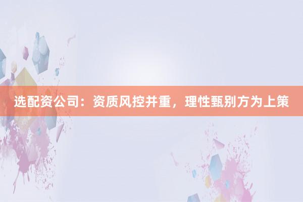 选配资公司：资质风控并重，理性甄别方为上策