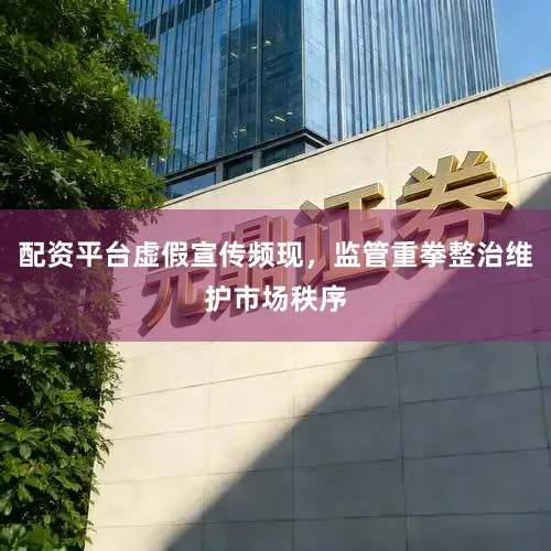 配资平台虚假宣传频现，监管重拳整治维护市场秩序