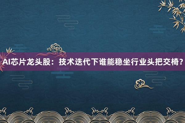 AI芯片龙头股：技术迭代下谁能稳坐行业头把交椅？