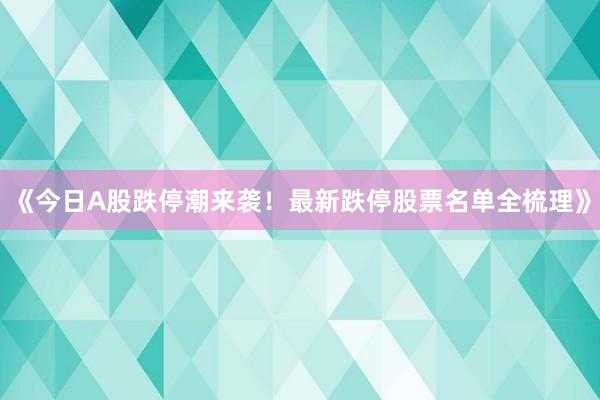 《今日A股跌停潮来袭！最新跌停股票名单全梳理》