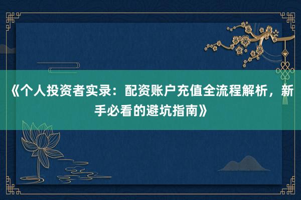 《个人投资者实录：配资账户充值全流程解析，新手必看的避坑指南》