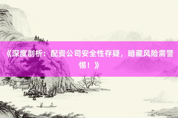 《深度剖析：配资公司安全性存疑，暗藏风险需警惕！》