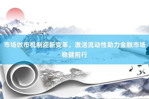 市场做市机制迎新变革，激活流动性助力金融市场稳健前行