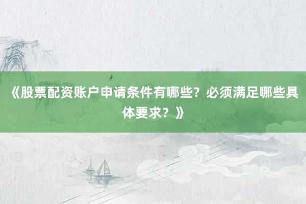 《股票配资账户申请条件有哪些？必须满足哪些具体要求？》