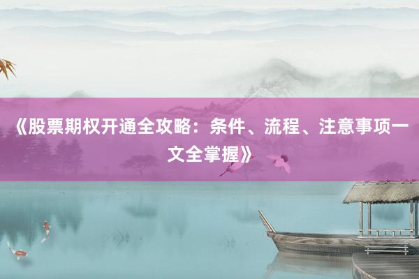《股票期权开通全攻略：条件、流程、注意事项一文全掌握》