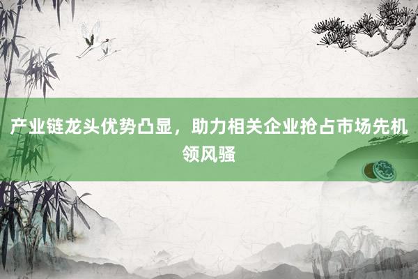 产业链龙头优势凸显，助力相关企业抢占市场先机领风骚