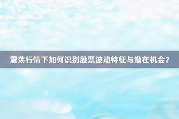 震荡行情下如何识别股票波动特征与潜在机会？