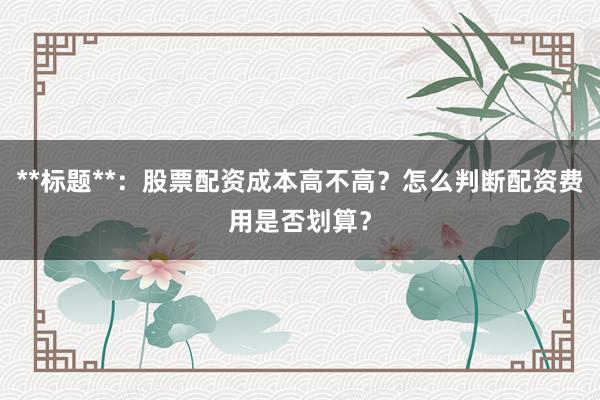 **标题**：股票配资成本高不高？怎么判断配资费用是否划算？
