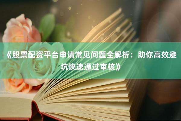 《股票配资平台申请常见问题全解析：助你高效避坑快速通过审核》