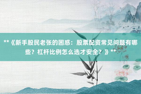 **《新手股民老张的困惑：股票配资常见问题有哪些？杠杆比例怎么选才安全？》**